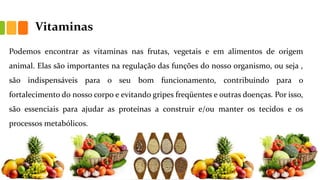 Vitaminas
Podemos encontrar as vitaminas nas frutas, vegetais e em alimentos de origem
animal. Elas são importantes na regulação das funções do nosso organismo, ou seja ,
são indispensáveis para o seu bom funcionamento, contribuindo para o
fortalecimento do nosso corpo e evitando gripes freqüentes e outras doenças. Por isso,
são essenciais para ajudar as proteínas a construir e/ou manter os tecidos e os
processos metabólicos.
 