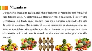 Vitaminas
O organismo precisa de quantidades muito pequenas de vitaminas para realizar as
suas funções vitais. A suplementação alimentar não é necessária. É só ter uma
alimentação equilibrada, isto é, saudável, para conseguir uma quantidade adequada
de todas as vitaminas. Mas atenção. Só porque precisamos de vitaminas apenas em
pequena quantidade, não significa que não precisamos nos preocupar se a nossa
alimentação está ou não nos fornecendo as vitaminas necessárias para uma vida
saudável.
 