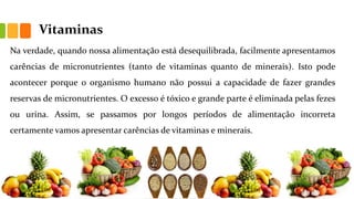 Vitaminas
Na verdade, quando nossa alimentação está desequilibrada, facilmente apresentamos
carências de micronutrientes (tanto de vitaminas quanto de minerais). Isto pode
acontecer porque o organismo humano não possui a capacidade de fazer grandes
reservas de micronutrientes. O excesso é tóxico e grande parte é eliminada pelas fezes
ou urina. Assim, se passamos por longos períodos de alimentação incorreta
certamente vamos apresentar carências de vitaminas e minerais.
 