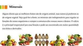 Minerais
Alguns dizem que as melhores fontes são de origem animal, mas outros já preferem as
de origem vegetal. Seja qual for a fonte, os minerais são indispensáveis para regular as
funções do nosso organismo e compor a estrutura dos nossos ossos e dentes. O cálcio
é o principal responsável por essa função e pode ser encontrado em maior quantidade
nos leites e derivados.
 