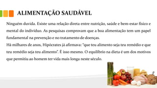 ALIMENTAÇÃO SAUDÁVEL
Ninguém duvida. Existe uma relação direta entre nutrição, saúde e bem-estar físico e
mental do indivíduo. As pesquisas comprovam que a boa alimentação tem um papel
fundamental na prevenção e no tratamento de doenças.
Há milhares de anos, Hipócrates já afirmava: “que teu alimento seja teu remédio e que
teu remédio seja teu alimento”. É isso mesmo. O equilíbrio na dieta é um dos motivos
que permitiu ao homem ter vida mais longa neste século.
 