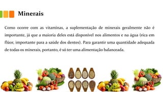 Minerais
Como ocorre com as vitaminas, a suplementação de minerais geralmente não é
importante, já que a maioria deles está disponível nos alimentos e na água (rica em
flúor, importante para a saúde dos dentes). Para garantir uma quantidade adequada
de todas os minerais, portanto, é só ter uma alimentação balanceada.
 