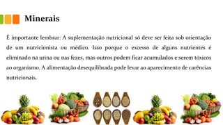 Minerais
É importante lembrar: A suplementação nutricional só deve ser feita sob orientação
de um nutricionista ou médico. Isso porque o excesso de alguns nutrientes é
eliminado na urina ou nas fezes, mas outros podem ficar acumulados e serem tóxicos
ao organismo. A alimentação desequilibrada pode levar ao aparecimento de carências
nutricionais.
 