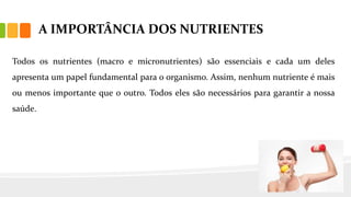 A IMPORTÂNCIA DOS NUTRIENTES
Todos os nutrientes (macro e micronutrientes) são essenciais e cada um deles
apresenta um papel fundamental para o organismo. Assim, nenhum nutriente é mais
ou menos importante que o outro. Todos eles são necessários para garantir a nossa
saúde.
 