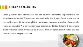 DIETA COLORIDA
Como garantir uma alimentação rica em diversos nutrientes, especialmente em
vitaminas e minerais? É só ter uma dieta colorida, isto é, com frutas e verduras de
cores diferentes. Só para exemplificar: as frutas e verduras amarelas e laranjas são
fontes de vitamina A e os vegetais verde-escuros são fontes de ferro. É importante
ainda consumir frutas e verduras da estação. Além de serem mais baratas, elas são
mais nutritivas na época da safra.
 