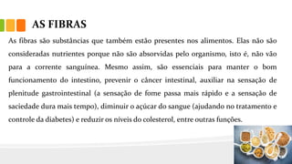 AS FIBRAS
As fibras são substâncias que também estão presentes nos alimentos. Elas não são
consideradas nutrientes porque não são absorvidas pelo organismo, isto é, não vão
para a corrente sanguínea. Mesmo assim, são essenciais para manter o bom
funcionamento do intestino, prevenir o câncer intestinal, auxiliar na sensação de
plenitude gastrointestinal (a sensação de fome passa mais rápido e a sensação de
saciedade dura mais tempo), diminuir o açúcar do sangue (ajudando no tratamento e
controle da diabetes) e reduzir os níveis do colesterol, entre outras funções.
 