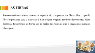 AS FIBRAS
Tanto os tecidos animais quanto os vegetais são compostos por fibras. Mas o tipo de
fibra importante para a nutrição é a de origem vegetal, também denominada fibra
dietética. Resumindo: as fibras são as partes dos vegetais que o organismo humano
não digere.
 