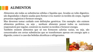 ALIMENTOS
Alimentos são todas as substâncias sólidas e líquidas que, levadas ao tubo digestivo,
são degradadas e depois usadas para formar e/ou manter os tecidos do corpo, regular
processos orgânicos e fornecer energia.
Mas devemos tomar cuidado com definições genéricas. Um exemplo: não existem
alimentos perfeitos, ou seja , nenhum alimento possui todos os nutrientes
responsáveis por regular, construir ou manter os tecidos e fornecer energia.
Também existem alimentos que só nos fornecem calorias vazias, ou seja, são
concentrados em certas substâncias que se transformam apenas em energia após a
digestão, como é o caso das bebidas alcoólicas e refrigerantes.
 