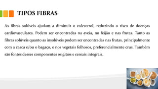 TIPOS FIBRAS
As fibras solúveis ajudam a diminuir o colesterol, reduzindo o risco de doenças
cardiovasculares. Podem ser encontradas na aveia, no feijão e nas frutas. Tanto as
fibras solúveis quanto as insolúveis podem ser encontradas nas frutas, principalmente
com a casca e/ou o bagaço, e nos vegetais folhosos, preferencialmente crus. Também
são fontes desses componentes os grãos e cereais integrais.
 