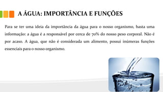 A ÁGUA: IMPORTÂNCIA E FUNÇÕES
Para se ter uma ideia da importância da água para o nosso organismo, basta uma
informação: a água é a responsável por cerca de 70% do nosso peso corporal. Não é
por acaso. A água, que não é considerada um alimento, possui inúmeras funções
essenciais para o nosso organismo.
 