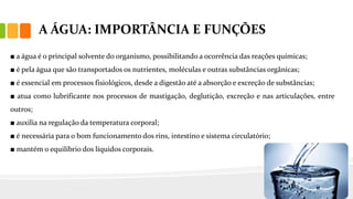 A ÁGUA: IMPORTÂNCIA E FUNÇÕES
■ a água é o principal solvente do organismo, possibilitando a ocorrência das reações químicas;
■ é pela água que são transportados os nutrientes, moléculas e outras substâncias orgânicas;
■ é essencial em processos fisiológicos, desde a digestão até a absorção e excreção de substâncias;
■ atua como lubrificante nos processos de mastigação, deglutição, excreção e nas articulações, entre
outros;
■ auxilia na regulação da temperatura corporal;
■ é necessária para o bom funcionamento dos rins, intestino e sistema circulatório;
■ mantém o equilíbrio dos líquidos corporais.
 
