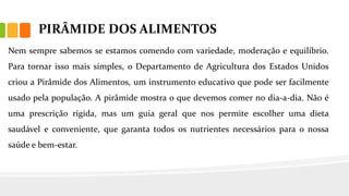 PIRÂMIDE DOS ALIMENTOS
Nem sempre sabemos se estamos comendo com variedade, moderação e equilíbrio.
Para tornar isso mais simples, o Departamento de Agricultura dos Estados Unidos
criou a Pirâmide dos Alimentos, um instrumento educativo que pode ser facilmente
usado pela população. A pirâmide mostra o que devemos comer no dia-a-dia. Não é
uma prescrição rígida, mas um guia geral que nos permite escolher uma dieta
saudável e conveniente, que garanta todos os nutrientes necessários para o nossa
saúde e bem-estar.
 