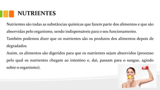 NUTRIENTES
Nutrientes são todas as substâncias químicas que fazem parte dos alimentos e que são
absorvidas pelo organismo, sendo indispensáveis para o seu funcionamento.
Também podemos dizer que os nutrientes são os produtos dos alimentos depois de
degradados.
Assim, os alimentos são digeridos para que os nutrientes sejam absorvidos (processo
pelo qual os nutrientes chegam ao intestino e, daí, passam para o sangue, agindo
sobre o organismo).
 