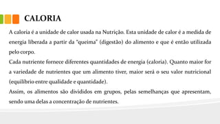 CALORIA
A caloria é a unidade de calor usada na Nutrição. Esta unidade de calor é a medida de
energia liberada a partir da “queima” (digestão) do alimento e que é então utilizada
pelo corpo.
Cada nutriente fornece diferentes quantidades de energia (caloria). Quanto maior for
a variedade de nutrientes que um alimento tiver, maior será o seu valor nutricional
(equilíbrio entre qualidade e quantidade).
Assim, os alimentos são divididos em grupos, pelas semelhanças que apresentam,
sendo uma delas a concentração de nutrientes.
 