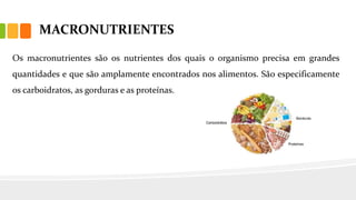 MACRONUTRIENTES
Os macronutrientes são os nutrientes dos quais o organismo precisa em grandes
quantidades e que são amplamente encontrados nos alimentos. São especificamente
os carboidratos, as gorduras e as proteínas.
 