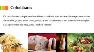 Carboidratos
Os carboidratos complexos são moléculas maiores, que levam mais tempo para serem
absorvidas, já que, antes disso, precisam ser transformadas em carboidratos simples.
Estão presentes nos pães, arroz, milho e massas.
 