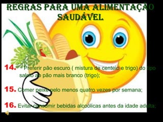Regras para uma Alimentação Saudável 14.   Preferir pão escuro ( mistura de centeio e trigo) do tipo saloio ao pão mais branco (trigo); 15.  Comer peixe pelo menos quatro vezes por semana;  16.  Evitar consumir bebidas alcoólicas antes da idade adulta;  