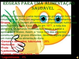 A roda dos alimentos  é  uma representa ç ão gr á fica, em forma de c í rculo, que se divide em segmentos de diferentes tamanhos  –   Grupos   –  e que re ú nem alimentos com propriedades nutricionais semelhantes. Desde a sua cria ç ão em  1977 , a roda dos alimentos, foi sofrendo modifica ç ões, sendo a actual a apresentada abaixo. Assim, a  “ nova roda dos alimentos ”   é  constitu í da por 7 grupos diferentes, devendo alguns grupos ter um maior peso na alimenta ç ão di á ria:        Cereais e derivados, tub é rculos   –  28% Hort í colas   –  23% Fruta  –  20% Lactic í nios   –  18%   Carnes, pescado e ovos   –  5%   Leguminosas   –  4% Regras para uma Alimentação Saudável 