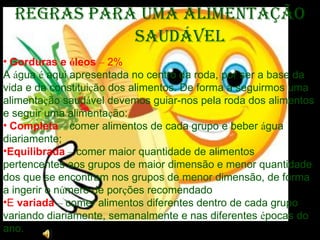   Gorduras e  ó leos   –  2% A  á gua  é  aqui apresentada no centro da roda, por ser a base da vida e da constitui ç ão dos alimentos. De forma a seguirmos uma alimenta ç ão saud á vel devemos guiar-nos pela roda dos alimentos e seguir uma alimenta ç ão:   Completa   –  comer alimentos de cada grupo e beber  á gua diariamente; Equilibrada   –  comer maior quantidade de alimentos pertencentes aos grupos de maior dimensão e menor quantidade dos que se encontram nos grupos de menor dimensão, de forma a ingerir o n ú mero de por ç ões recomendado E  variada   –  comer alimentos diferentes dentro de cada grupo variando diariamente, semanalmente e nas diferentes  é pocas do ano.     Regras para uma Alimentação Saudável 
