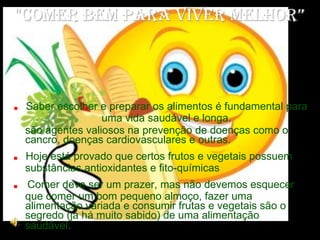 "Comer bem para viver melhor” .  Saber escolher e preparar os alimentos é fundamental para uma vida saudável e longa. são agentes valiosos na prevenção de doenças como o cancro, doenças cardiovasculares e outras.  .  Hoje está provado que certos frutos e vegetais possuem substâncias antioxidantes e fito-químicas .  Comer deve ser um prazer, mas não devemos esquecer que comer um bom pequeno almoço, fazer uma alimentação variada e consumir frutas e vegetais são o segredo (já há muito sabido) de uma alimentação saudável .   