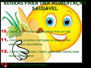 Regras para uma Alimentação Saudável 10.  Comer pelo menos três peças de fruta por dia;  11.   Consumir produtos hortícolas no prato ou em saladas com abundância;  12.   Comer leguminosas ( feijão, grão) pelo menos duas vezes por semana; 13.   Consumir diariamente sopa;  