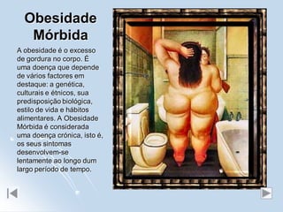 Obesidade
   Mórbida
A obesidade é o excesso
de gordura no corpo. É
uma doença que depende
de vários factores em
destaque: a genética,
culturais e étnicos, sua
predisposição biológica,
estilo de vida e hábitos
alimentares. A Obesidade
Mórbida é considerada
uma doença crónica, isto é,
os seus sintomas
desenvolvem-se
lentamente ao longo dum
largo período de tempo.
 