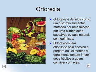Ortorexia
        Ortorexia é definida como
         um distúrbio alimentar
         marcado por uma fixação
         por uma alimentação
         saudável, ou seja natural,
         sem químicas.
        Ortoréxicos têm
         obsessão pela escolha e
         preparo dos alimentos e
         geralmente tentam impor
         seus hábitos a quem
         conviver com eles.
 