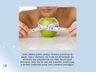 Estes hábitos podem produzir diversos problemas de
 saúde, caso o ortoréxico não mude sua alimentação por
    alimentos que complemente sua dieta. As principais
disfunções neste tipo de caso são a anemia, avitaminose,
 e também isolamento social como problema psicológico.
 