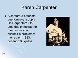 Karen Carpenter
   A cantora e baterista -
    que formava a dupla
    Os Carpenters - foi
    uma das primeiras no
    meio musical a
    assumir o problema:
    morreu em 1983,
    pesando 35 quilos
 
