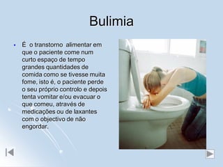 Bulimia
   É o transtorno alimentar em
    que o paciente come num
    curto espaço de tempo
    grandes quantidades de
    comida como se tivesse muita
    fome, isto é, o paciente perde
    o seu próprio controlo e depois
    tenta vomitar e/ou evacuar o
    que comeu, através de
    medicações ou de laxantes
    com o objectivo de não
    engordar.
 