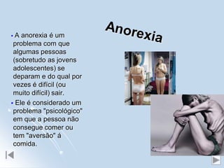  A anorexia é um
 problema com que
 algumas pessoas
 (sobretudo as jovens
 adolescentes) se
 deparam e do qual por
 vezes é difícil (ou
 muito difícil) sair.
 Ele é considerado um
 problema "psicológico"
 em que a pessoa não
 consegue comer ou
 tem "aversão" á
 comida.
 