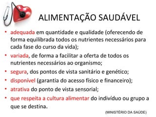 ALIMENTAÇÃO SAUDÁVEL
• adequada em quantidade e qualidade (oferecendo de
  forma equilibrada todos os nutrientes necessários para
  cada fase do curso da vida);
• variada, de forma a facilitar a oferta de todos os
  nutrientes necessários ao organismo;
• segura, dos pontos de vista sanitário e genético;
• disponível (garantia do acesso físico e financeiro);
• atrativa do ponto de vista sensorial;
• que respeita a cultura alimentar do indivíduo ou grupo a
  que se destina.
                                        (MINISTÉRIO DA SAÚDE)
 