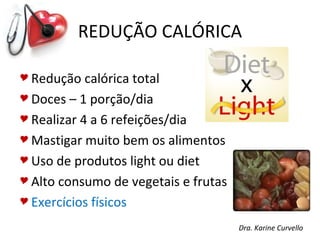 REDUÇÃO CALÓRICA

 Redução   calórica total
 Doces – 1 porção/dia

 Realizar 4 a 6 refeições/dia

 Mastigar muito bem os alimentos

 Uso de produtos light ou diet

 Alto consumo de vegetais e frutas

 Exercícios físicos

                                      Dra. Karine Curvello
 