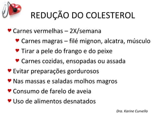 REDUÇÃO DO COLESTEROL
 Carnes  vermelhas – 2X/semana
    Carnes magras – filé mignon, alcatra, músculo

    Tirar a pele do frango e do peixe

    Carnes cozidas, ensopadas ou assada

 Evitar preparações gordurosos

 Nas massas e saladas molhos magros

 Consumo de farelo de aveia

 Uso de alimentos desnatados

                                      Dra. Karine Curvello
 