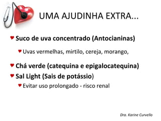 UMA AJUDINHA EXTRA...

 Suco   de uva concentrado (Antocianinas)
   Uvas   vermelhas, mirtilo, cereja, morango,

 Chá  verde (catequina e epigalocatequina)
 Sal Light (Sais de potássio)
   Evitar   uso prolongado - risco renal



                                            Dra. Karine Curvello
 