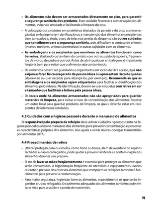 15
Os alimentos não devem ser armazenados diretamente no piso, para garantir•
a segurança sanitária dos produtos. Esse cuidado favorece a conservação dos ali-
mentos, evitando umidade e facilitando a limpeza do piso.
A colocação dos produtos em prateleiras afastadas da parede e do piso, a preserva-•
ção das embalagens sem danificação ou a manutenção dos alimentos em recipientes
bem tampados e, ainda, o uso de telas nas janelas da despensa são outros cuidados
que contribuem para a segurança sanitária, pois dificultam o contato de animais
(insetos, roedores, animais domésticos) e outras sujidades com os alimentos.
As embalagens e os recipientes que envolvem os alimentos funcionam como•
barreiras, afastando-os também do contato com outras sujidades (poeira, fragmen-
tos de vidros, de pedra e outros). Antes de abrir qualquer embalagem, é importante
limpá-la bem para evitar que o alimento seja contaminado.
Os alimentos devem ser guardados e organizados em locais de fácil acesso,• que não
exijam esforço físico exagerado da pessoa idosa ou apresentem risco de quedas
(abaixar-se ou usar escadas para alcançá-los, por exemplo). Recomenda-se que as
embalagens e os recipientes sejam etiquetados para facilitar a identificação dos
alimentos pelos idosos. Na identificação, devem-se usar etiquetas com letras em cor
e tamanho que facilitem a leitura pela pessoa idosa.
Os• locais onde há alimentos armazenados não são apropriados para guardar
materiais de limpeza, para evitar o risco de contaminação dos alimentos. Reserve
um outro local para guardar produtos de limpeza, os quais deverão estar em reci-
pientes devidamente rotulados.
4.3 Cuidados com a higiene pessoal e durante o manuseio de alimentos
O responsável pelo preparo da refeição deve adotar cuidados rigorosos tanto na hi-
giene pessoal quanto no manuseio dos alimentos para prevenir contaminação e preservar
as características próprias dos alimentos. Isso ajuda a evitar muitas doenças transmitidas
por alimentos (DTA).
4.4 Procedimentos de rotina
Utilizar proteção para os cabelos, como boné ou touca, além de avental e de sapatos•
fechados e não escorregadios, pode ajudar a prevenir acidentes e contaminação dos
alimentos durante seu preparo.
O ato de• lavar as mãos freqüentemente é essencial para proteger os alimentos que
serão consumidos. A higienização freqüente de utensílios e equipamentos usados
durante o preparo dos diversos alimentos que compõem as refeições também é fun-
damental para prevenir a contaminação.
Para maior segurança, higienizar bem os alimentos, especialmente os que serão in-•
geridos crus ou refogados. O cozimento adequado dos alimentos também pode evi-
tar o risco para a saúde e a perda de nutrientes.
 