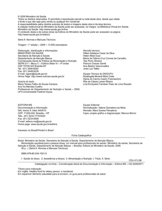 © 2009 Ministério da Saúde
Todos os direitos reservados. É permitida a reprodução parcial ou total desta obra, desde que citada
a fonte e que não seja para venda ou qualquer ﬁm comercial.
A responsabilidade pelos direitos autorais de textos e imagens desta obra é da área técnica.
A coleção institucional do Ministério da Saúde pode ser acessada, na íntegra, na Biblioteca Virtual em Saúde
Ministério da Saúde: http://www.saude.gov.br/bvs
O conteúdo desta e de outras obras da Editora do Ministério da Saúde pode ser acessado na página:
http://www.saude.gov.br/editora
Série A. Normas e Manuais Técnicos
Tiragem: 1.ª edição – 2009 – 13.000 exemplares
Elaboração, distribuição e informações:
MINISTÉRIO DA SAÚDE
Secretaria de Atenção à Saúde
Departamento de Atenção Básica
Coordenação-Geral da Política de Alimentação e Nutrição
SEPN 511 – Bloco C – Edifício Bittar IV – 4º andar
CEP 70750-543 Brasília-DF
Tel.: (61) 3448-8040
Fax: (61) 3448-8228
E-mail: cgpan@saude.gov.br
Home Page: http://www.nutricao.saude.gov.br
Autoria do texto:
Maria Teresa Fialho de Sousa Campos
Ana Íris Mendes Coelho
Professoras do Departamento de Nutrição e Saúde – DNS/
UFV-Universidade Federal Viçosa
Revisão técnica:
Dillian Adelaine Cesar da Silva
Helen Altoé Duar
Maria de Fátima Cruz Correia de Carvalho
Tais Porto Oliveira
Patrícia Chaves Gentil
Ana Beatriz Vasconcellos
José Luiz Telles
Equipe Técnica do DNS/UFV:
Rosângela Minardi Mitre Cotta
Sylvia do Carmo Castro Franceschini
Rita de Cássia Lanes Ribeiro
Lina Enriqueta Frandsen Paez de Lima Rosado.
Impresso no Brasil/Printed in Brazil
Ficha Catalográﬁca
Brasil. Ministério da Saúde. Secretaria de Atenção à Saúde. Departamento de Atenção Básica.
Alimentação saudável para a pessoa idosa: um manual para proﬁssionais de saúde / Ministério da saúde, Secretaria de
Atenção à Saúde, Departamento de Atenção Básica. – Brasília: Editora do Ministério da Saúde, 2009.
36 p. – (Série A. Normas e Manuais Técnicos)
ISBN 978-85-334-1551-5
1. Saúde do idoso. 2. Assistência a Idosos. 3. Alimentação e Nutrição. I. Título. II. Série.
CDU 613.98
Catalogação na fonte – Coordenação-Geral de Documentação e Informação – Editora MS – OS 2009/0071
Títulos para indexação:
Em inglês: Healthy food for eldery person: a handbook
Em espanhol: Alimento saludable para el anciano: un guía para profesionales de salud
EDITORA MS
Documentação e Informação
SIA, trecho 4, lotes 540/610
CEP: 71200-040, Brasília – DF
Tels.: (61) 3233-1774/2020
Fax: (61) 3233-9558
E-mail: editora.ms@saude.gov.br
Home page: www.saude.gov.br/editora
Equipe Editorial:
Normalização: Valeria Gameleira da Mota
Revisão: Mara Soares Pamplona
Capa, projeto gráﬁco e diagramação: Marcus Monici
 