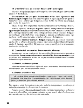 20
5.8 Estimular a busca e o consumo da água entre as refeições
A ingestão de líquidos pelas pessoas idosas precisa ser incentivada, pois são freqüentes
os casos de desidratação.
O baixo consumo de água pelas pessoas idosas muitas vezes é justificado com
base nas argumentações “não sinto sede”; “não gosto de água”; “água não tem gosto de
nada”;“bebo chás e café no lugar da água”;“a posição do filtro me dificulta buscar a água,
pois é muito alto para mim”.
A busca da água deve ser garantida, mesmo quando não houver manifestação de sede.
Portanto, a primeira estratégia é despertar a pessoa idosa para os benefícios que a
água traz para a saúde (o intestino funciona melhor, mantém a boca mais úmida, man-
tém a hidratação do corpo, entre outras vantagens). Para incentivar a ingestão de água, é
essencial que o ambiente facilite o acesso da pessoa idosa aos utensílios (caneca ou copo
ou xícara) e ao filtro, estando tudo a uma altura adequada à desta pessoa.
É importante incentivar o consumo da água em pequenas quantidades, várias vezes
ao dia, entre as refeições. Entretanto, em casos cuja recomendação médica restringe a in-
gestão de líquidos, a quantidade diária de água para a pessoa idosa deve ser calculada e
sua ingestão monitorada.
5.9 Estar atento à temperatura de consumo dos alimentos
A temperatura em que os alimentos são consumidos é importante, especialmente na
terceira idade. Temperaturas muito quentes ou muito frias devem ser evitadas porque
pode haver mais sensibilidade térmica, em função de mudanças que ocorrem nos tecidos
da boca com o passar dos anos.
a. Alimentos consumidos quentes
Devem estar numa temperatura suportável para a pessoa idosa, não sendo excessiva-
mente quentes, para evitar que queimem a boca.
b. Alimentos consumidos frios
Não se deve deixar o alimento resfriando por muito tempo antes de consumir
para evitar que ocorram condições favoráveis para o crescimento de bactérias ou
produção de toxinas que provocam doenças.
Para a pessoa idosa, alimentos como sorvetes ou tortas geladas devem ser retirados da
geladeira um pouco antes do momento do consumo.
Para uma conservação adequada dos alimentos mantidos na geladeira ou no freezer, é
importante saber utilizar esses equipamentos, de forma a garantir o bom funcionamento
para que a temperatura dos alimentos seja preservada.
 