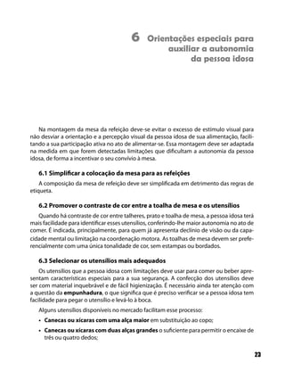 23
Na montagem da mesa da refeição deve-se evitar o excesso de estímulo visual para
não desviar a orientação e a percepção visual da pessoa idosa de sua alimentação, facili-
tando a sua participação ativa no ato de alimentar-se. Essa montagem deve ser adaptada
na medida em que forem detectadas limitações que dificultam a autonomia da pessoa
idosa, de forma a incentivar o seu convívio à mesa.
6.1 Simplificar a colocação da mesa para as refeições
A composição da mesa de refeição deve ser simplificada em detrimento das regras de
etiqueta.
6.2 Promover o contraste de cor entre a toalha de mesa e os utensílios
Quando há contraste de cor entre talheres, prato e toalha de mesa, a pessoa idosa terá
mais facilidade para identificar esses utensílios, conferindo-lhe maior autonomia no ato de
comer. É indicada, principalmente, para quem já apresenta declínio de visão ou da capa-
cidade mental ou limitação na coordenação motora. As toalhas de mesa devem ser prefe-
rencialmente com uma única tonalidade de cor, sem estampas ou bordados.
6.3 Selecionar os utensílios mais adequados
Os utensílios que a pessoa idosa com limitações deve usar para comer ou beber apre-
sentam características especiais para a sua segurança. A confecção dos utensílios deve
ser com material inquebrável e de fácil higienização. É necessário ainda ter atenção com
a questão da empunhadura, o que significa que é preciso verificar se a pessoa idosa tem
facilidade para pegar o utensílio e levá-lo à boca.
Alguns utensílios disponíveis no mercado facilitam esse processo:
Canecas ou xícaras• com uma alça maior em substituição ao copo;
Canecas ou xícaras com duas alças grandes• o suficiente para permitir o encaixe de
três ou quatro dedos;
6 Orientações especiais para
auxiliar a autonomia
da pessoa idosa
 