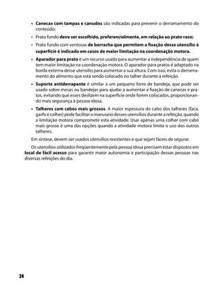 24
Canecas com• tampas e canudos são indicadas para prevenir o derramamento do
conteúdo;
Prato fundo• deve ser escolhido, preferencialmente, em relação ao prato raso;
Prato fundo com ventosas• de borracha que permitem a fixação desse utensílio à
superfície é indicado em casos de maior limitação na coordenação motora.
Aparador para prato• é um recurso usado para aumentar a independência de quem
tem maior limitação na coordenação motora. O aparador para pratos é adaptado na
borda externa desse utensílio para aumentar a sua altura. Com isso, evita o derrama-
mento do alimento que está sendo colocado no talher durante a refeição.
Suporte antiderrapante• é similar a um pequeno forro de bandeja, que pode ser
usado sobre mesas ou bandejas para ajudar a aumentar a fixação de canecas e pra-
tos, evitando que esses deslizem na superfície onde forem colocados, proporcionan-
do mais segurança à pessoa idosa.
Talheres com cabos mais grossos• . A maior espessura do cabo dos talheres (faca,
garfo e colher) pode facilitar o manuseio desses utensílios durante a refeição, quando
a limitação motora compromete esta atividade. Usar apenas uma colher com cabo
mais grosso é uma das opções quando a atividade motora limita o uso dos outros
talheres.
Em síntese, devem ser usados utensílios resistentes e que sejam fáceis de segurar.
Os utensílios utilizados freqüentemente pela pessoa idosa precisam estar dispostos em
local de fácil acesso para garantir maior autonomia e participação dessas pessoas nas
diversas refeições do dia.
 
