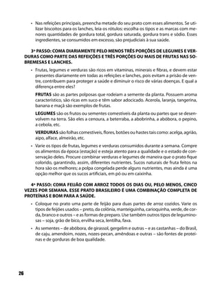 26
Nas refeições principais, preencha metade do seu prato com esses alimentos. Se uti-•
lizar biscoitos para os lanches, leia os rótulos: escolha os tipos e as marcas com me-
nores quantidades de gordura total, gordura saturada, gordura trans e sódio. Esses
ingredientes, se consumidos em excesso, são prejudiciais à sua saúde.
3º PASSO: COMA DIARIAMENTE PELO MENOS TRÊS PORÇÕES DE LEGUMES E VER-
DURAS COMO PARTE DAS REFEIÇÕES E TRÊS PORÇÕES OU MAIS DE FRUTAS NAS SO-
BREMESAS E LANCHES.
Frutas, legumes e verduras são ricos em vitaminas, minerais e fibras, e devem estar•
presentes diariamente em todas as refeições e lanches, pois evitam a prisão de ven-
tre, contribuem para proteger a saúde e diminuir o risco de várias doenças. E qual a
diferença entre eles?
FRUTAS são as partes polposas que rodeiam a semente da planta. Possuem aroma
característico, são ricas em suco e têm sabor adocicado. Acerola, laranja, tangerina,
banana e maçã são exemplos de frutas.
LEGUMES são os frutos ou sementes comestíveis da planta ou partes que se desen-
volvem na terra. São eles a cenoura, a beterraba, a abobrinha, a abóbora, o pepino,
a cebola, etc.
VERDURAS são folhas comestíveis, flores, botões ou hastes tais como: acelga, agrião,
aipo, alface, almeirão, etc.
Varie os tipos de frutas, legumes e verduras consumidos durante a semana. Compre•
os alimentos da época (estação) e esteja atento para a qualidade e o estado de con-
servação deles. Procure combinar verduras e legumes de maneira que o prato fique
colorido, garantindo, assim, diferentes nutrientes. Sucos naturais de fruta feitos na
hora são os melhores; a polpa congelada perde alguns nutrientes, mas ainda é uma
opção melhor que os sucos artificiais, em pó ou em caixinha.
4º PASSO: COMA FEIJÃO COM ARROZ TODOS OS DIAS OU, PELO MENOS, CINCO
VEZES POR SEMANA. ESSE PRATO BRASILEIRO É UMA COMBINAÇÃO COMPLETA DE
PROTEÍNAS E BOM PARA A SAÚDE.
Coloque no prato uma parte de feijão para duas partes de arroz cozidos. Varie os•
tipos de feijões usados – preto, da colônia, manteiguinha, carioquinha, verde, de cor-
da, branco e outros – e as formas de preparo. Use também outros tipos de legumino-
sas – soja, grão de bico, ervilha seca, lentilha, fava.
As sementes – de abóbora, de girassol, gergelim e outras – e as castanhas – do Brasil,•
de caju, amendoim, nozes, nozes-pecan, amêndoas e outras – são fontes de proteí-
nas e de gorduras de boa qualidade.
 