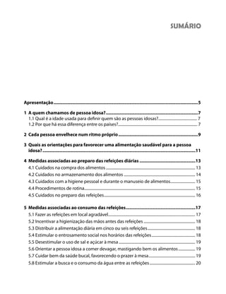 Apresentação....................................................................................................................5
1 A quem chamamos de pessoa idosa?..........................................................................7
1.1 Qual é a idade usada para definir quem são as pessoas idosas?....................................... 7
1.2 Por que há essa diferença entre os países?................................................................................ 7
2 Cada pessoa envelhece num ritmo próprio................................................................9
3 Quais as orientações para favorecer uma alimentação saudável para a pessoa
idosa?...........................................................................................................................11
4 Medidas associadas ao preparo das refeições diárias .............................................13
4.1 Cuidados na compra dos alimentos .......................................................................................... 13
4.2 Cuidados no armazenamento dos alimentos ........................................................................ 14
4.3 Cuidados com a higiene pessoal e durante o manuseio de alimentos......................... 15
4.4 Procedimentos de rotina................................................................................................................ 15
4.5 Cuidados no preparo das refeições............................................................................................ 16
5 Medidas associadas ao consumo das refeições........................................................17
5.1 Fazer as refeições em local agradável........................................................................................ 17
5.2 Incentivar a higienização das mãos antes das refeições .................................................... 18
5.3 Distribuir a alimentação diária em cinco ou seis refeições................................................ 18
5.4 Estimular o entrosamento social nos horários das refeições............................................ 18
5.5 Desestimular o uso de sal e açúcar à mesa ............................................................................. 19
5.6 Orientar a pessoa idosa a comer devagar, mastigando bem os alimentos................. 19
5.7 Cuidar bem da saúde bucal, favorecendo o prazer à mesa............................................... 19
5.8 Estimular a busca e o consumo da água entre as refeições.............................................. 20
SUMÁRIO
 