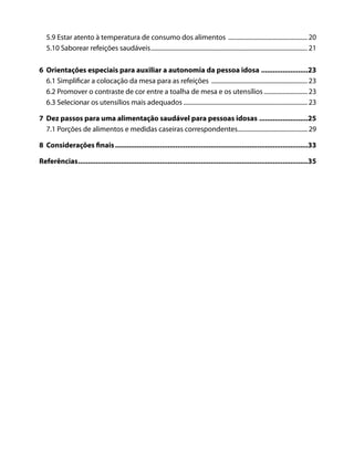 5.9 Estar atento à temperatura de consumo dos alimentos ................................................... 20
5.10 Saborear refeições saudáveis..................................................................................................... 21
6 Orientações especiais para auxiliar a autonomia da pessoa idosa ........................23
6.1 Simplificar a colocação da mesa para as refeições .............................................................. 23
6.2 Promover o contraste de cor entre a toalha de mesa e os utensílios ............................ 23
6.3 Selecionar os utensílios mais adequados ................................................................................ 23
7 Dez passos para uma alimentação saudável para pessoas idosas .........................25
7.1 Porções de alimentos e medidas caseiras correspondentes............................................. 29
8 Considerações finais...................................................................................................33
Referências......................................................................................................................35
 