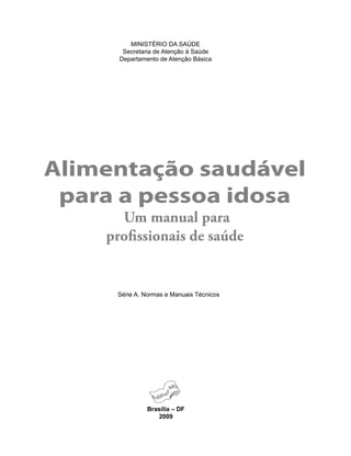 Alimentação saudável
para a pessoa idosa
Um manual para
proﬁssionais de saúde
Brasília – DF
2009
MINISTÉRIO DA SAÚDE
Secretaria de Atenção à Saúde
Departamento de Atenção Básica
Série A. Normas e Manuais Técnicos
 