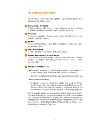 19
As porções da pirâmide
Afinal, o que conta como uma porção? A resposta varia, de alimento
para alimento. Veja a seguir:
Pães, cereais e massas
1 fatia de pão ou _ pão francês; _ xícara de cereal ou massa cozidos;
1 pedaço grande de vegetal C; 5 a 6 biscoitos salgados
Vegetais
1 xícara de vegetais folhosos crus; _ xícara dos demais vegetais
cozidos ou crus e picados
Frutas
1 fruta ou fatia média; _ xícara de fruta picada ou cozida; _ de xícara
de suco de frutas.
Leite e derivados
1 xícara de leite ou iogurte ou 2 fatias de queijo.
Carnes, leguminosas, ovos e nozes
2 a 3 colheres de carne moída; 1 fatia pequena de carne; 1 coxa de
frango; 1 filé de peixe pequeno; _ xícara de feijões; 1 ovo; 1/3 xícara
de nozes etc
Outras recomendações:
§ Variar não apenas o tipo de frutas e verduras, mas também as
cores (presença de diferentes tipos de micronutrientes).
§ Comer moderadamente alimentos gordurosos, frituras, doces e sal.
§ Evitar bebida alcóolica.
§ A água é essencial na nossa alimentação, mas não é um alimen-
to. Por isso, não está incluída nos grupos da Pirâmide de Ali-
mentos. Mas é claro que seu consumo é bastante recomenda-
do. O ideal é beber no mínimo 8 copos cheios de água por dia.
Como foi visto, a pirâmide apresenta uma faixa de porções. As me-
nores baseiam-se nas necessidades energéticas de mulheres que
não praticam atividade física. As porções maiores baseiam-se nas
necessidades energéticas de homens que praticam atividade física.
Sendo assim, a pirâmide abrange grande parte da população, consi-
derando sexo, atividade física etc.
 