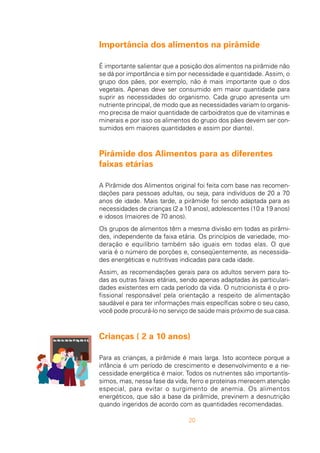 20
Importância dos alimentos na pirâmide
É importante salientar que a posição dos alimentos na pirâmide não
se dá por importância e sim por necessidade e quantidade. Assim, o
grupo dos pães, por exemplo, não é mais importante que o dos
vegetais. Apenas deve ser consumido em maior quantidade para
suprir as necessidades do organismo. Cada grupo apresenta um
nutriente principal, de modo que as necessidades variam (o organis-
mo precisa de maior quantidade de carboidratos que de vitaminas e
minerais e por isso os alimentos do grupo dos pães devem ser con-
sumidos em maiores quantidades e assim por diante).
Pirâmide dos Alimentos para as diferentes
faixas etárias
A Pirâmide dos Alimentos original foi feita com base nas recomen-
dações para pessoas adultas, ou seja, para indivíduos de 20 a 70
anos de idade. Mais tarde, a pirâmide foi sendo adaptada para as
necessidades de crianças (2 a 10 anos), adolescentes (10 a 19 anos)
e idosos (maiores de 70 anos).
Os grupos de alimentos têm a mesma divisão em todas as pirâmi-
des, independente da faixa etária. Os princípios de variedade, mo-
deração e equilíbrio também são iguais em todas elas. O que
varia é o número de porções e, conseqüentemente, as necessida-
des energéticas e nutritivas indicadas para cada idade.
Assim, as recomendações gerais para os adultos servem para to-
das as outras faixas etárias, sendo apenas adaptadas às particulari-
dades existentes em cada período da vida. O nutricionista é o pro-
fissional responsável pela orientação a respeito de alimentação
saudável e para ter informações mais específicas sobre o seu caso,
você pode procurá-lo no serviço de saúde mais próximo de sua casa.
Crianças ( 2 a 10 anos)
Para as crianças, a pirâmide é mais larga. Isto acontece porque a
infância é um período de crescimento e desenvolvimento e a ne-
cessidade energética é maior. Todos os nutrientes são importantís-
simos, mas, nessa fase da vida, ferro e proteínas merecem atenção
especial, para evitar o surgimento de anemia. Os alimentos
energéticos, que são a base da pirâmide, previnem a desnutrição
quando ingeridos de acordo com as quantidades recomendadas.
 