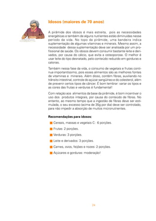 24
Idosos (maiores de 70 anos)
A pirâmide dos idosos é mais estreita, pois as necessidades
energéticas e também de alguns nutrientes estão diminuídas nesse
período da vida. No topo da pirâmide, uma bandeira indica
suplementação de algumas vitaminas e minerais. Mesmo assim, a
necessidade dessa suplementação deve ser analisada por um pro-
fissional de saúde. Os idosos devem consumir bastante leite e deri-
vados, por causa do cálcio, que evita a osteoporose. O melhor é
usar leite do tipo desnatado, pelo conteúdo reduzido em gorduras e
calorias.
Também nessa fase da vida, o consumo de vegetais e frutas conti-
nua importantíssimo, pois esses alimentos são as melhores fontes
de vitaminas e minerais. Além disso, contêm fibras, auxiliando no
trânsito intestinal, controle do açúcar sangüíneo e do colesterol, além
de prevenir certos tipos de câncer. É bom lembrar: variar os tipos e
as cores das frutas e verduras é fundamental!
Com relação aos alimentos da base da pirâmide, é bom incentivar o
uso dos produtos integrais, por causa do conteúdo de fibras. No
entanto, ao mesmo tempo que a ingestão de fibras deve ser esti-
mulada, o seu excesso (acima de 35g por dia) deve ser controlado,
para não impedir a absorção de muitos micronutrientes.
Recomendações para idosos:
s Cereais, massas e vegetais C: 6 porções.
s Frutas: 2 porções.
s Verduras: 3 porções.
s Leite e derivados: 3 porções.
s Carnes, ovos, feijões e nozes: 2 porções.
s Açúcares e gorduras: moderação!
 
