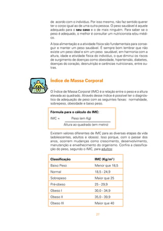 27
de acordo com o indivíduo. Por isso mesmo, não faz sentido querer
ter o corpo igual ao de uma outra pessoa. O peso saudável é aquele
adequado para o seu caso e o de mais ninguém. Para saber se o
peso é adequado, o melhor é consultar um nutricionista e/ou médi-
co.
A boa alimentação e a atividade física são fundamentais para conse-
guir e manter um peso saudável. É sempre bom lembrar que não
existe um peso ideal e sim um peso saudável, em harmonia com a
altura, idade e atividade física do indivíduo, o que diminui os riscos
de surgimento de doenças como obesidade, hipertensão, diabetes,
doenças do coração, desnutrição e carências nutricionais, entre ou-
tras.
Índice de Massa Corporal
O Índice de Massa Corporal (IMC) é a relação entre o peso e a altura
elevada ao quadrado. Através desse índice é possível ter o diagnós-
tico da adequação de peso com as seguintes faixas: normalidade,
sobrepeso, obesidade e baixo peso.
Fórmula para o cálculo do IMC:
IMC = Peso (em Kg)
Altura ao quadrado (em metro)
Existem valores diferentes de IMC para as diversas etapas da vida
(adolescentes, adultos e idosos). Isso porque, com o passar dos
anos, ocorrem mudanças como crescimento, desenvolvimento,
manutenção e envelhecimento do organismo. Confira a classifica-
ção do peso, segundo o IMC, para adultos:
Classificação IMC (Kg/m2
)
Baixo Peso Menor que 18,5
Normal 18,5 - 24,9
Sobrepeso Maior que 25
Pré-obeso 25 - 29,9
Obeso I 30,0 - 34,9
Obeso II 35,0 - 39,9
Obeso III Maior que 40
 