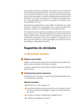 34
No caso do princípio da variedade, vale observar que os alimentos
contêm diferentes substâncias (ou nutrientes) e que não existe ne-
nhum alimento completo. Ou seja, é preciso comer diversos tipos
de alimentos para adquirir todas as substâncias de que precisamos
(ainda bem, pois assim não enjoamos!). Também é importante vari-
ar o modo de preparar os alimentos, que podem ser cozidos, assa-
dos, grelhados ou fritos....
O princípio da moderação é o mais simples. É só lembrar que nunca
devemos exagerar nas quantidades, pois o excesso de alimentos
prejudica o organismo. A obesidade é o exemplo mais fácil.
É fundamental ainda explicar as porções de alimentos recomenda-
das e mostrar que as divisões da pirâmide se dão de acordo com
essas porções. Não é preciso chamar a atenção para o número de
porções de cada grupo, mas é bom observar a proporção de um
para outro (os da base em maior quantidade, os do topo em menor
quantidade ou esporadicamente etc).
Sugestões de atividades
1) Alimentação saudável
Objetivos da atividade
Avaliar o conhecimento dos alunos a respeito de alimentação sau-
dável antes do professor falar sobre o assunto.
Introduzir conceitos de alimentação saudável através da pirâmide
dos alimentos.
Conhecimentos prévios necessários
Conhecimentos “informais”, ou seja, conhecimentos adquiridos sem
a interferência do professor.
Material necessário
s Desenho de um personagem (x)
s 4 sacolas transparentes (use saco de lixo, por exemplo), conten-
do diversos tipos de embalagens, figuras ou nomes de alimen-
tos, sendo:
s 1 sacola com doces, refrigerantes, salgadinhos (A)
s 1 sacola com vegetais e frutas (B)
 