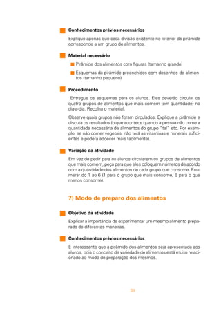 39
Conhecimentos prévios necessários
Explique apenas que cada divisão existente no interior da pirâmide
corresponde a um grupo de alimentos.
Material necessário
s Pirâmide dos alimentos com figuras (tamanho grande)
s Esquemas da pirâmide preenchidos com desenhos de alimen-
tos (tamanho pequeno)
Procedimento
Entregue os esquemas para os alunos. Eles deverão circular os
quatro grupos de alimentos que mais comem (em quantidade) no
dia-a-dia. Recolha o material.
Observe quais grupos não foram circulados. Explique a pirâmide e
discuta os resultados (o que acontece quando a pessoa não come a
quantidade necessária de alimentos do grupo “tal” etc. Por exem-
plo, se não comer vegetais, não terá as vitaminas e minerais sufici-
entes e poderá adoecer mais facilmente).
Variação da atividade
Em vez de pedir para os alunos circularem os grupos de alimentos
que mais comem, peça para que eles coloquem números de acordo
com a quantidade dos alimentos de cada grupo que consome. Enu-
merar do 1 ao 6 (1 para o grupo que mais consome, 6 para o que
menos consome).
7) Modo de preparo dos alimentos
Objetivo da atividade
Explicar a importância de experimentar um mesmo alimento prepa-
rado de diferentes maneiras.
Conhecimentos prévios necessários
É interessante que a pirâmide dos alimentos seja apresentada aos
alunos, pois o conceito de variedade de alimentos está muito relaci-
onado ao modo de preparação dos mesmos.
 